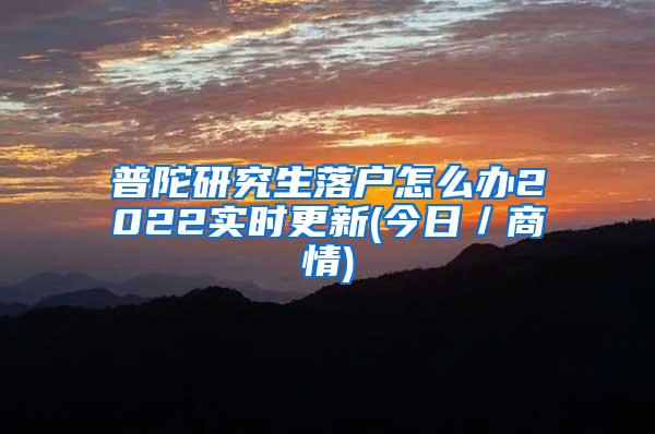 普陀研究生落户怎么办2022实时更新(今日／商情)
