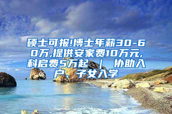 硕士可报!博士年薪30-60万,提供安家费10万元,科启费5万起 ｜ 协助入户、子女入学