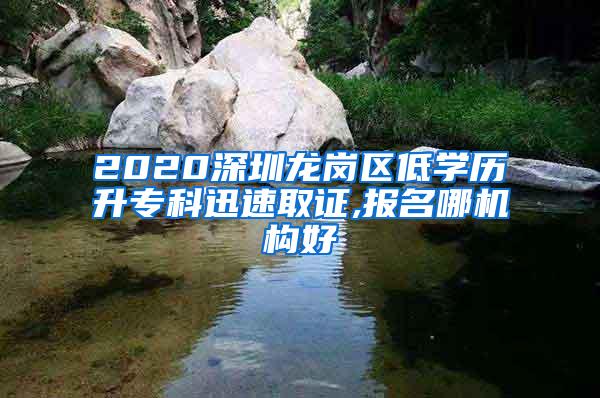 2020深圳龙岗区低学历升专科迅速取证,报名哪机构好