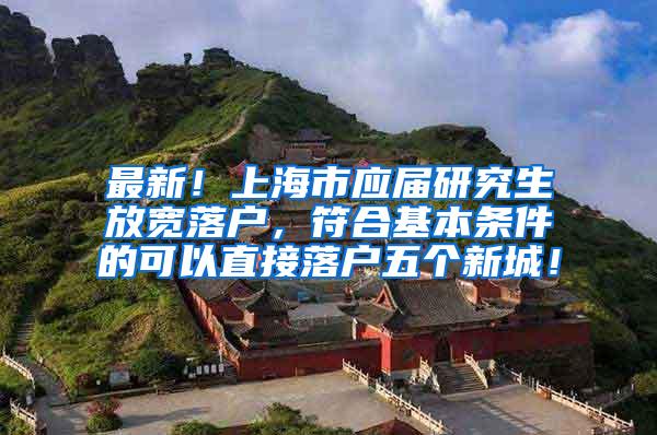 最新！上海市应届研究生放宽落户，符合基本条件的可以直接落户五个新城！