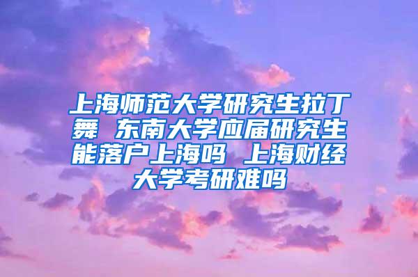 上海师范大学研究生拉丁舞 东南大学应届研究生能落户上海吗 上海财经大学考研难吗