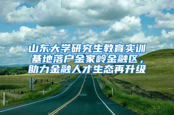 山东大学研究生教育实训基地落户金家岭金融区，助力金融人才生态再升级