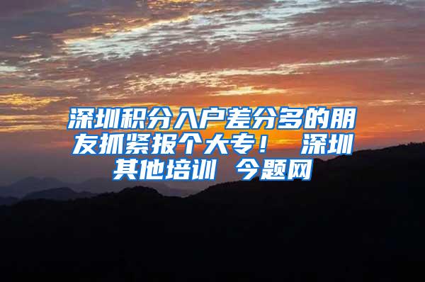 深圳积分入户差分多的朋友抓紧报个大专！ 深圳其他培训 今题网