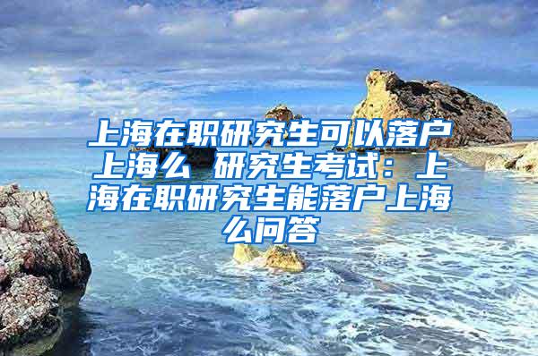 上海在职研究生可以落户上海么 研究生考试：上海在职研究生能落户上海么问答