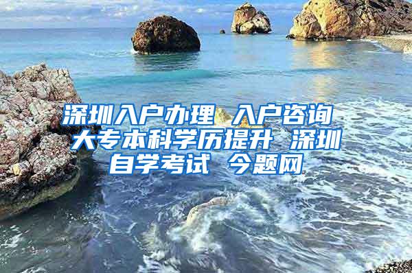 深圳入户办理 入户咨询 大专本科学历提升 深圳自学考试 今题网
