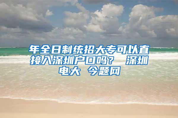 年全日制统招大专可以直接入深圳户口吗？ 深圳电大 今题网