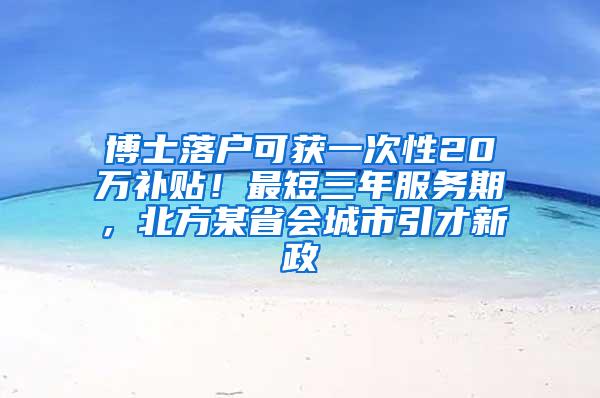 博士落户可获一次性20万补贴！最短三年服务期，北方某省会城市引才新政