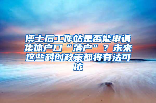 博士后工作站是否能申请集体户口“落户”？未来这些科创政策都将有法可依