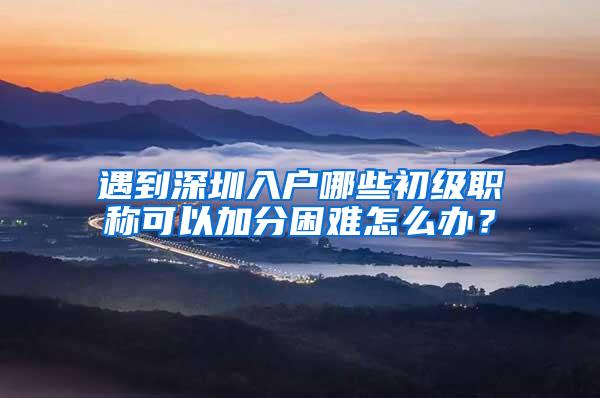 遇到深圳入户哪些初级职称可以加分困难怎么办？