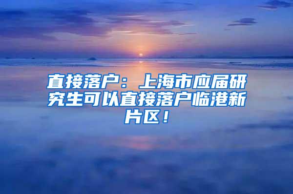 直接落户：上海市应届研究生可以直接落户临港新片区！