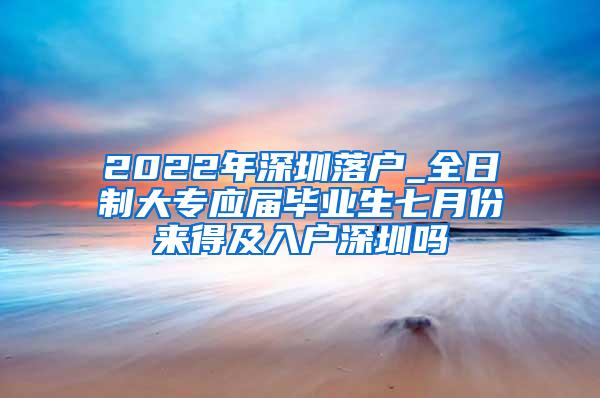 2022年深圳落户_全日制大专应届毕业生七月份来得及入户深圳吗