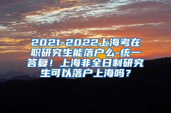 2021-2022上海考在职研究生能落户么-统一答复！上海非全日制研究生可以落户上海吗？