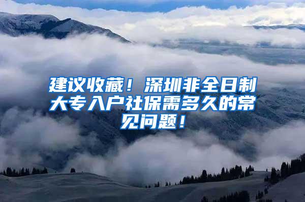建议收藏！深圳非全日制大专入户社保需多久的常见问题！