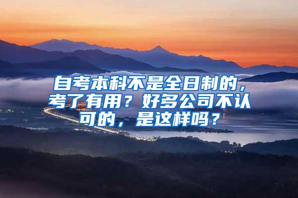自考本科不是全日制的，考了有用？好多公司不认可的，是这样吗？