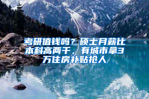 考研值钱吗？硕士月薪比本科高两千，有城市拿3万住房补贴抢人