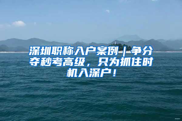 深圳职称入户案例｜争分夺秒考高级，只为抓住时机入深户！