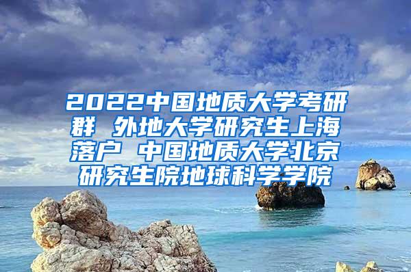 2022中国地质大学考研群 外地大学研究生上海落户 中国地质大学北京研究生院地球科学学院