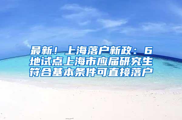 最新！上海落户新政：6地试点上海市应届研究生符合基本条件可直接落户