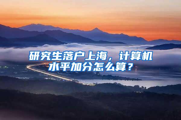 研究生落户上海，计算机水平加分怎么算？