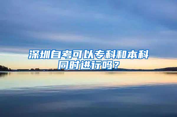 深圳自考可以专科和本科同时进行吗？