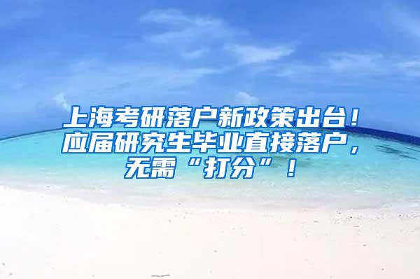 上海考研落户新政策出台！应届研究生毕业直接落户，无需“打分”！
