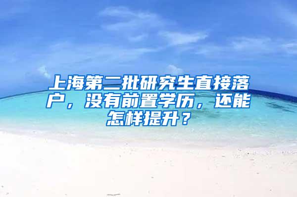 上海第二批研究生直接落户，没有前置学历，还能怎样提升？