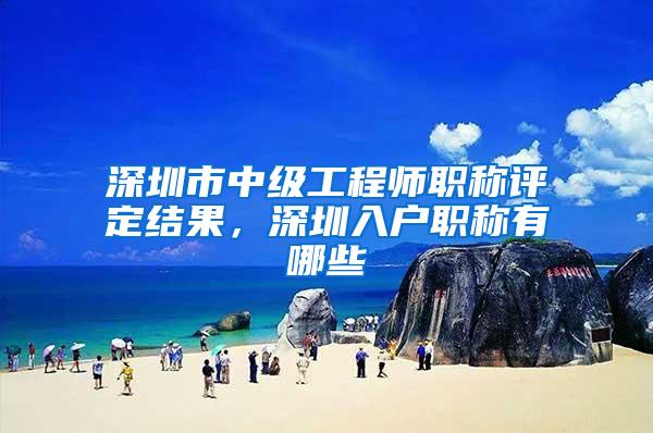 深圳市中级工程师职称评定结果，深圳入户职称有哪些