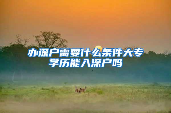 办深户需要什么条件大专学历能入深户吗