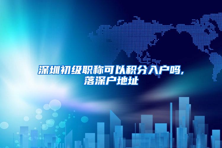 深圳初级职称可以积分入户吗,落深户地址