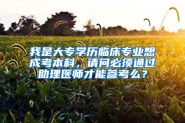 我是大专学历临床专业想成考本科，请问必须通过助理医师才能参考么？