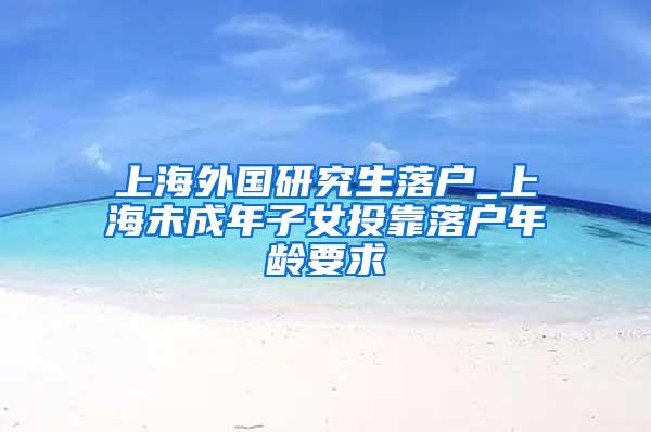 上海外国研究生落户_上海未成年子女投靠落户年龄要求