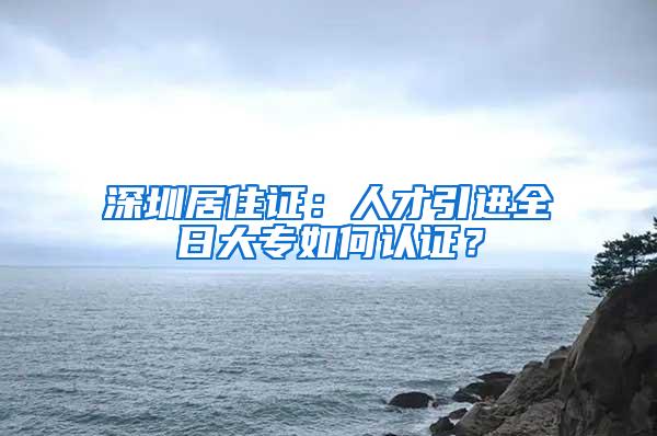 深圳居住证：人才引进全日大专如何认证？