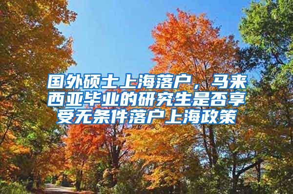 国外硕士上海落户，马来西亚毕业的研究生是否享受无条件落户上海政策