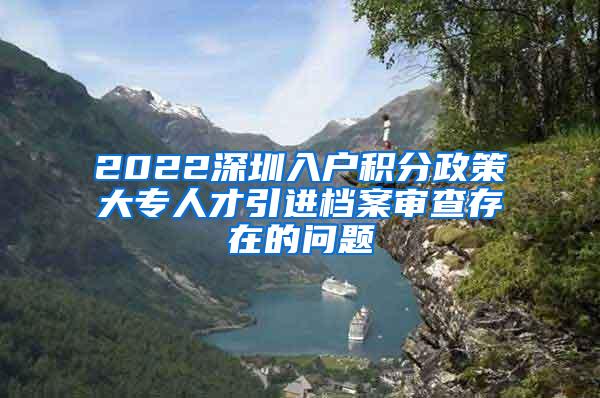 2022深圳入户积分政策大专人才引进档案审查存在的问题