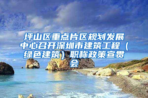 坪山区重点片区规划发展中心召开深圳市建筑工程（绿色建筑）职称政策宣贯会