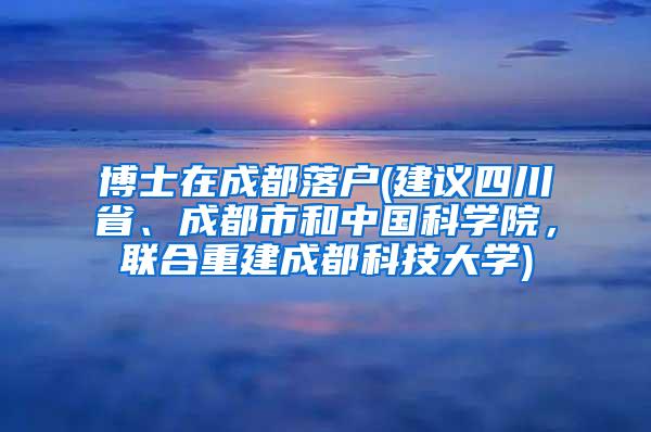 博士在成都落户(建议四川省、成都市和中国科学院，联合重建成都科技大学)