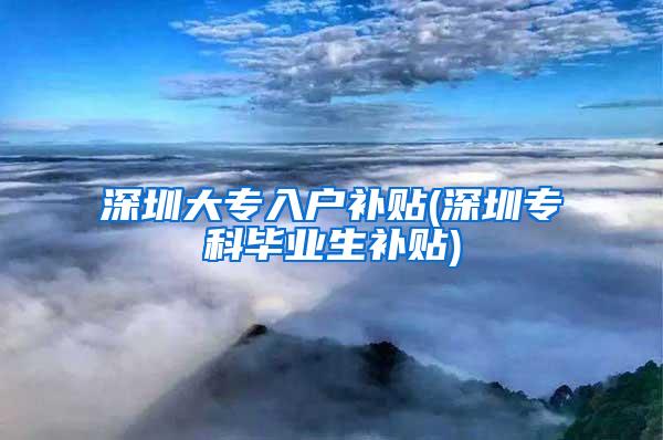 深圳大专入户补贴(深圳专科毕业生补贴)
