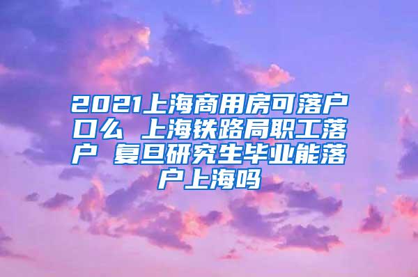 2021上海商用房可落户口么 上海铁路局职工落户 复旦研究生毕业能落户上海吗