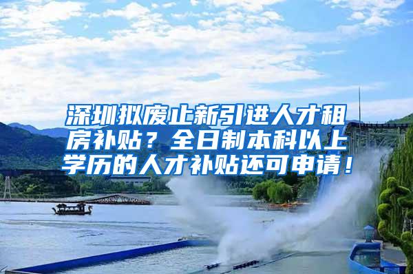 深圳拟废止新引进人才租房补贴？全日制本科以上学历的人才补贴还可申请！
