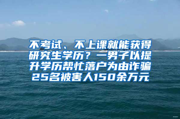 不考试、不上课就能获得研究生学历？一男子以提升学历帮忙落户为由诈骗25名被害人150余万元