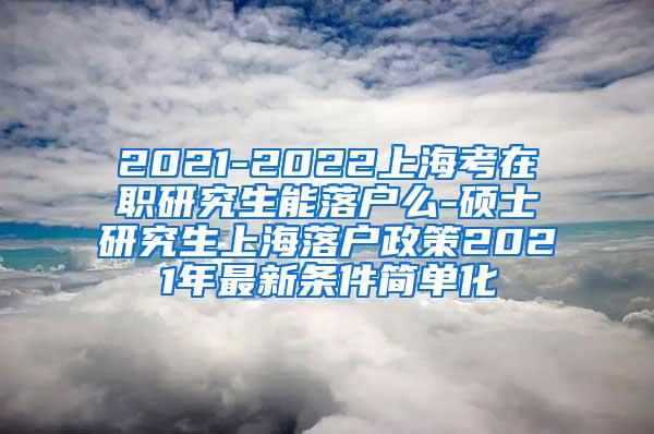 2021-2022上海考在职研究生能落户么-硕士研究生上海落户政策2021年最新条件简单化