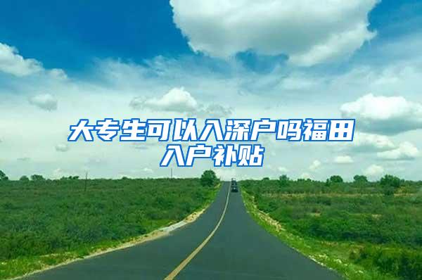 大专生可以入深户吗福田入户补贴