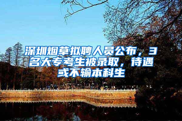 深圳烟草拟聘人员公布，3名大专考生被录取，待遇或不输本科生