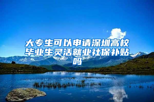 大专生可以申请深圳高校毕业生灵活就业社保补贴吗