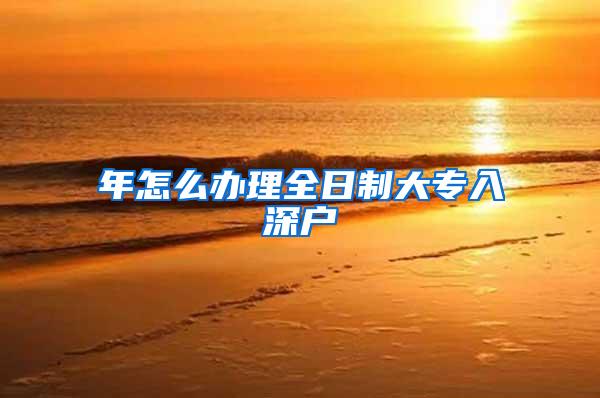 年怎么办理全日制大专入深户