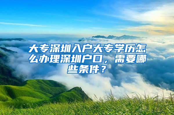 大专深圳入户大专学历怎么办理深圳户口，需要哪些条件？