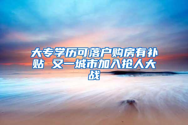 大专学历可落户购房有补贴 又一城市加入抢人大战