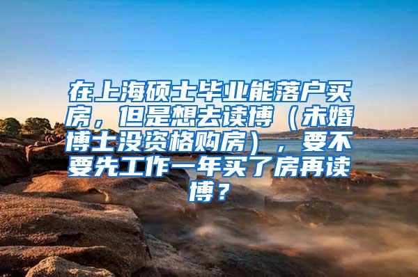 在上海硕士毕业能落户买房，但是想去读博（未婚博士没资格购房），要不要先工作一年买了房再读博？