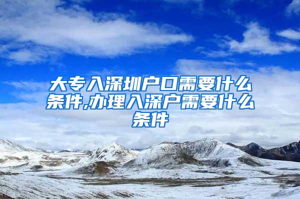大专入深圳户口需要什么条件,办理入深户需要什么条件