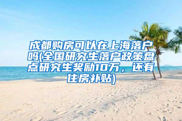 成都购房可以在上海落户吗(全国研究生落户政策盘点研究生奖励10万，还有住房补贴)